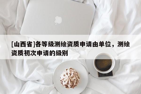 [山西省]各等级测绘资质申请由单位，测绘资质初次申请的级别