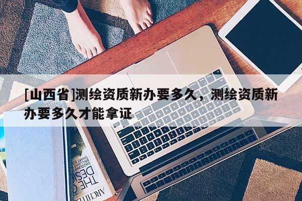 [山西省]测绘资质新办要多久，测绘资质新办要多久才能拿证