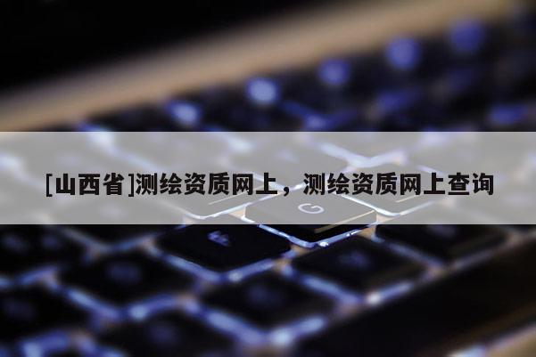 [山西省]测绘资质网上，测绘资质网上查询