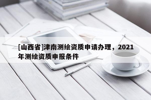 [山西省]津南测绘资质申请办理，2021年测绘资质申报条件