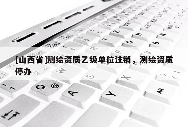 [山西省]测绘资质乙级单位注销，测绘资质停办