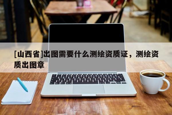[山西省]出图需要什么测绘资质证，测绘资质出图章
