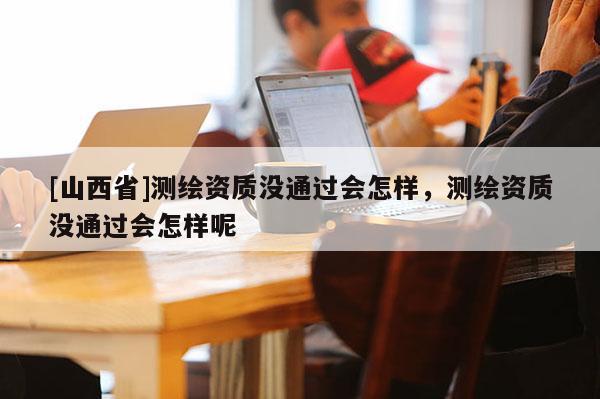 [山西省]测绘资质没通过会怎样，测绘资质没通过会怎样呢