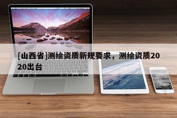 [山西省]测绘资质新规要求，测绘资质2020出台