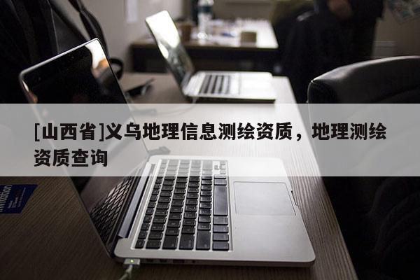 [山西省]义乌地理信息测绘资质，地理测绘资质查询