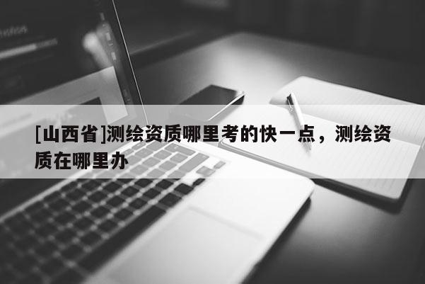 [山西省]测绘资质哪里考的快一点，测绘资质在哪里办