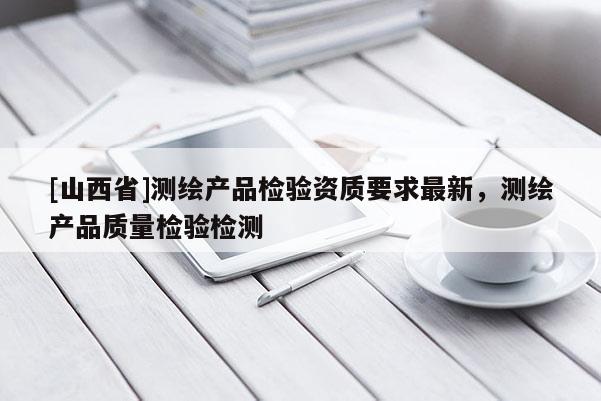 [山西省]测绘产品检验资质要求最新，测绘产品质量检验检测