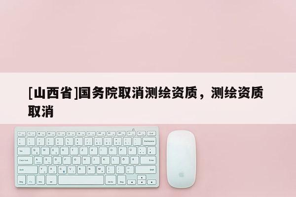 [山西省]国务院取消测绘资质，测绘资质 取消