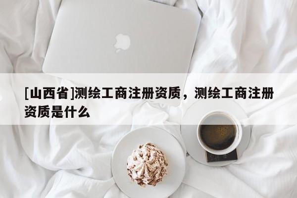 [山西省]测绘工商注册资质，测绘工商注册资质是什么