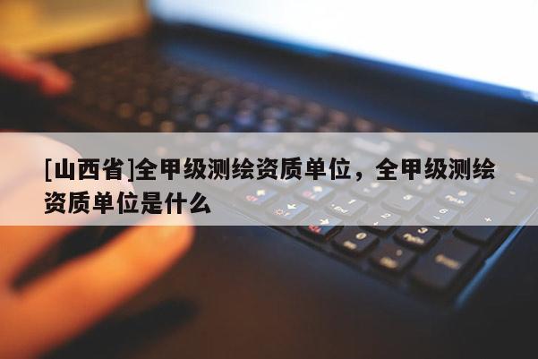 [山西省]全甲级测绘资质单位，全甲级测绘资质单位是什么