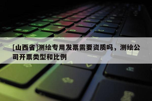 [山西省]测绘专用发票需要资质吗，测绘公司开票类型和比例