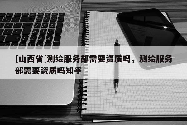 [山西省]测绘服务部需要资质吗，测绘服务部需要资质吗知乎