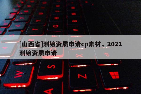 [山西省]测绘资质申请cp素材，2021测绘资质申请
