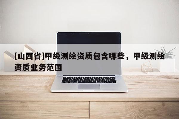 [山西省]甲级测绘资质包含哪些，甲级测绘资质业务范围