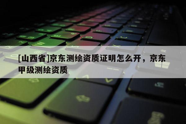 [山西省]京东测绘资质证明怎么开，京东 甲级测绘资质
