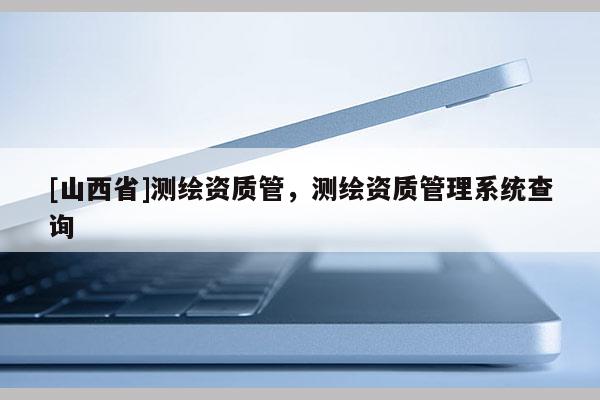 [山西省]测绘资质管，测绘资质管理系统查询