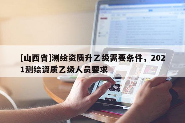 [山西省]测绘资质升乙级需要条件，2021测绘资质乙级人员要求