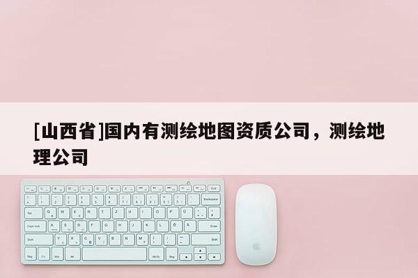 [山西省]国内有测绘地图资质公司，测绘地理公司