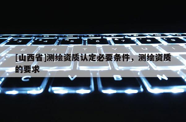 [山西省]测绘资质认定必要条件，测绘资质的要求
