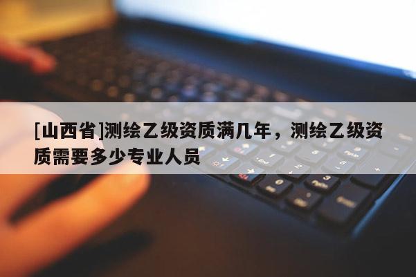 [山西省]测绘乙级资质满几年，测绘乙级资质需要多少专业人员