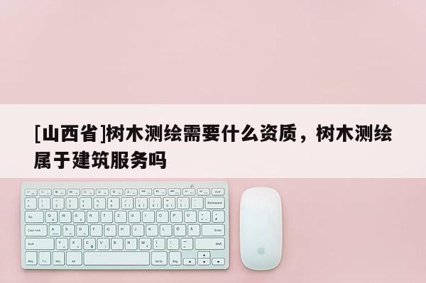 [山西省]树木测绘需要什么资质，树木测绘属于建筑服务吗