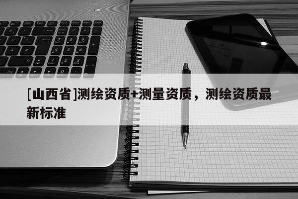 [山西省]测绘资质+测量资质，测绘资质最新标准