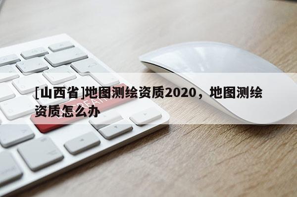 [山西省]地图测绘资质2020，地图测绘资质怎么办