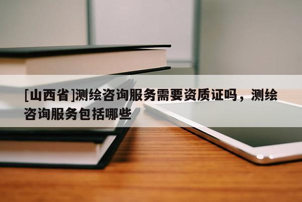 [山西省]测绘咨询服务需要资质证吗，测绘咨询服务包括哪些