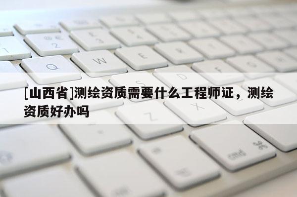 [山西省]测绘资质需要什么工程师证，测绘资质好办吗