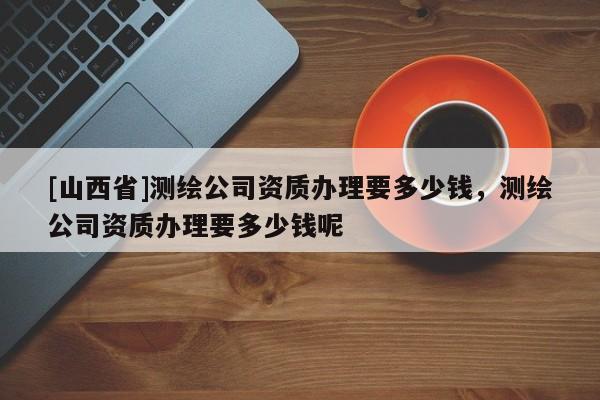 [山西省]测绘公司资质办理要多少钱，测绘公司资质办理要多少钱呢