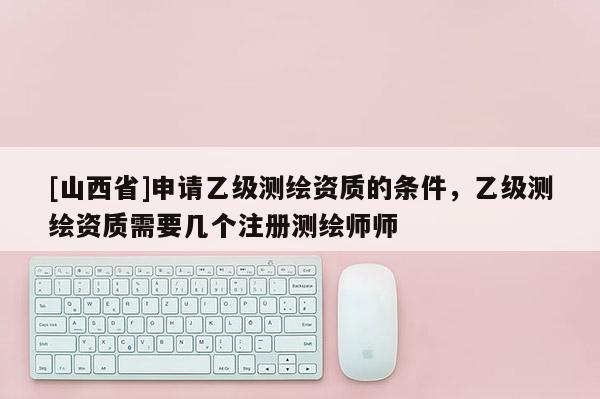 [山西省]申请乙级测绘资质的条件，乙级测绘资质需要几个注册测绘师师
