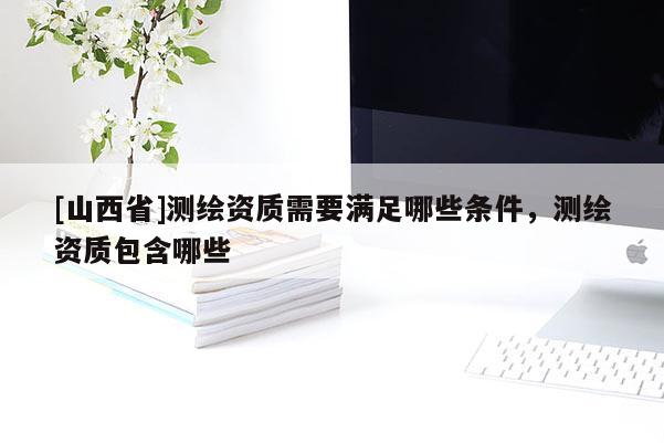[山西省]测绘资质需要满足哪些条件，测绘资质包含哪些