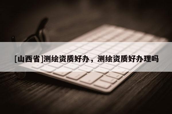 [山西省]测绘资质好办，测绘资质好办理吗