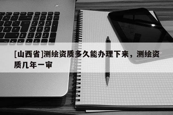 [山西省]测绘资质多久能办理下来，测绘资质几年一审