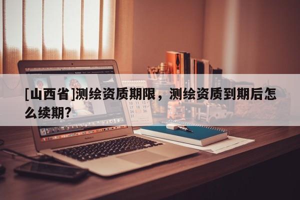 [山西省]测绘资质期限，测绘资质到期后怎么续期?