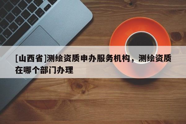 [山西省]测绘资质申办服务机构，测绘资质在哪个部门办理
