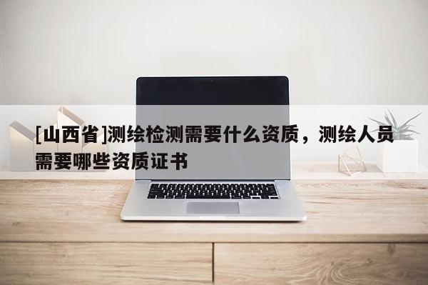 [山西省]测绘检测需要什么资质，测绘人员需要哪些资质证书