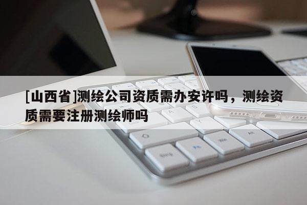 [山西省]测绘公司资质需办安许吗，测绘资质需要注册测绘师吗