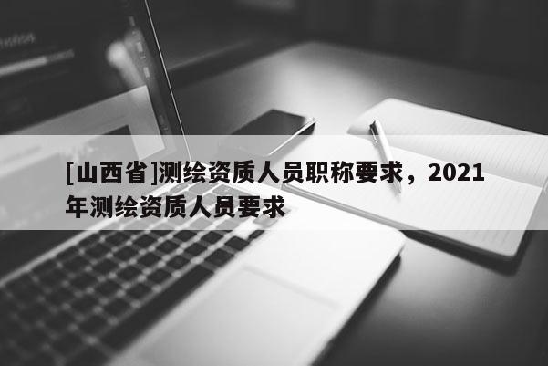 [山西省]测绘资质人员职称要求，2021年测绘资质人员要求