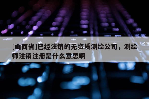 [山西省]已经注销的无资质测绘公司，测绘师注销注册是什么意思啊