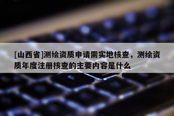 [山西省]测绘资质申请需实地核查，测绘资质年度注册核查的主要内容是什么