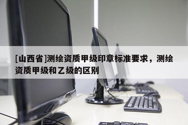 [山西省]测绘资质甲级印章标准要求，测绘资质甲级和乙级的区别