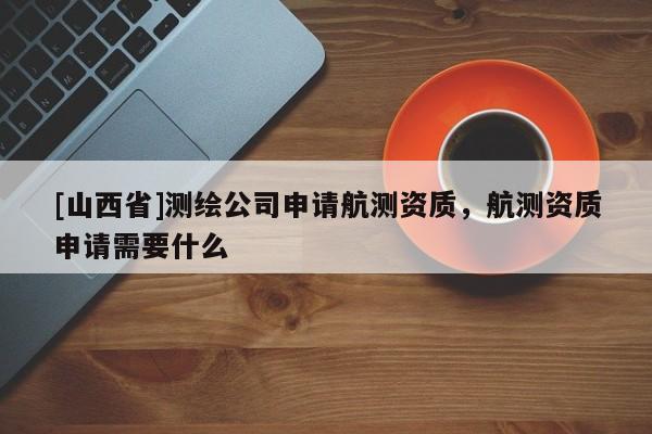 [山西省]测绘公司申请航测资质，航测资质申请需要什么