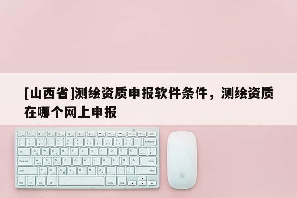 [山西省]测绘资质申报软件条件，测绘资质在哪个网上申报