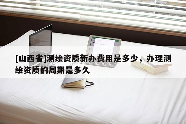 [山西省]测绘资质新办费用是多少，办理测绘资质的周期是多久