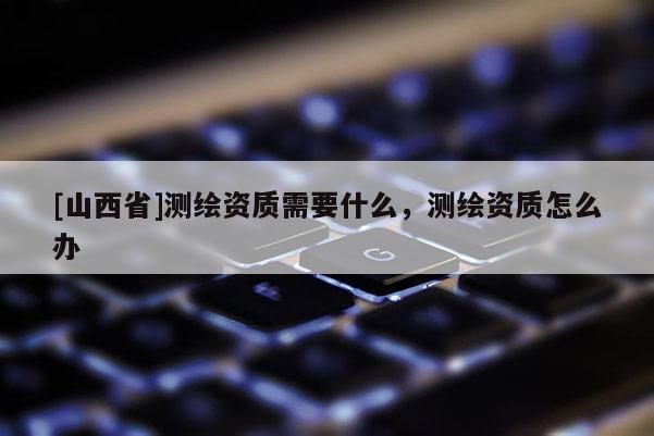[山西省]测绘资质需要什么，测绘资质怎么办