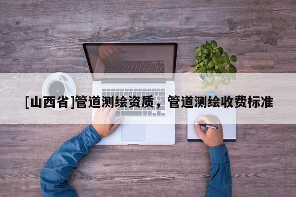 [山西省]管道测绘资质，管道测绘收费标准