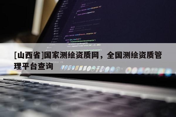 [山西省]国家测绘资质网，全国测绘资质管理平台查询