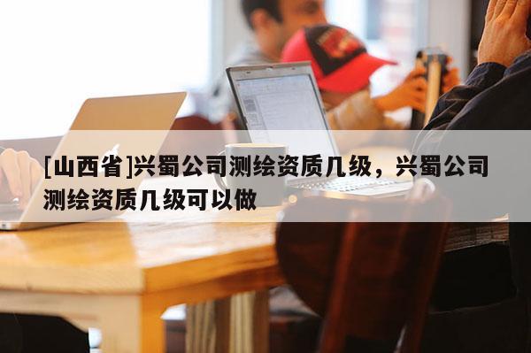 [山西省]兴蜀公司测绘资质几级，兴蜀公司测绘资质几级可以做