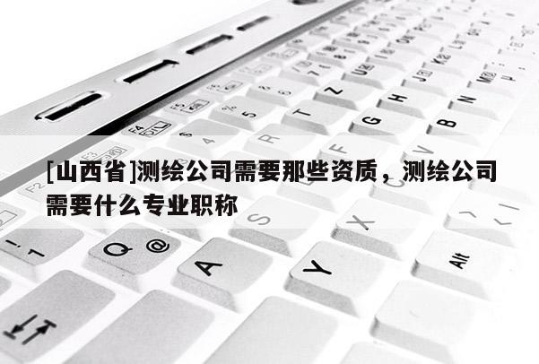 [山西省]测绘公司需要那些资质，测绘公司需要什么专业职称